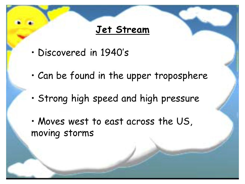 Jet Stream • Discovered in 1940’s. • Can be found in the upper troposphere. • Strong high speed and high pressure.