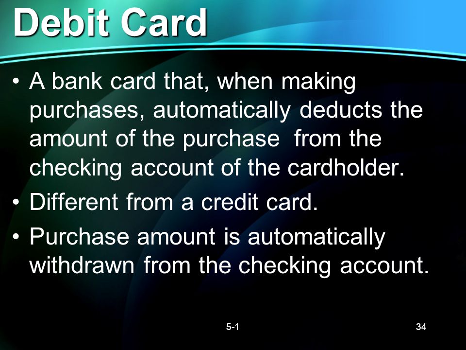 Debit Card A bank card that, when making purchases, automatically deducts the amount of the purchase from the checking account of the cardholder.