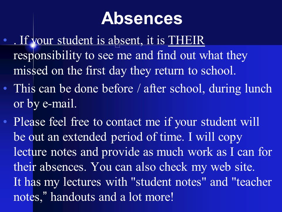 Absences . If your student is absent, it is THEIR responsibility to see me and find out what they missed on the first day they return to school.