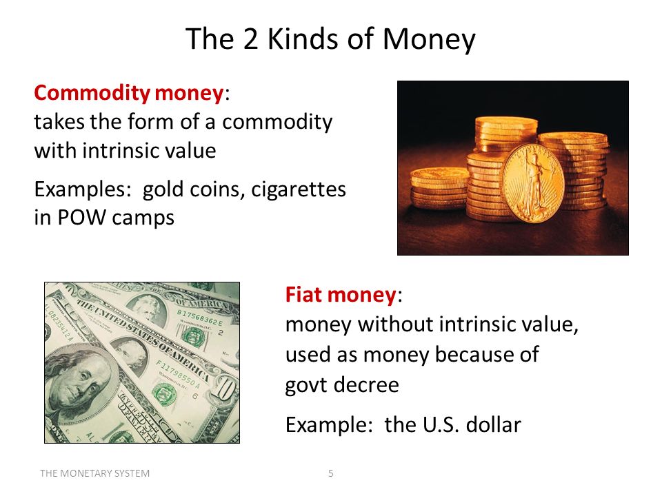 The 2 Kinds of Money Commodity money: takes the form of a commodity with intrinsic value. Examples: gold coins, cigarettes in POW camps.