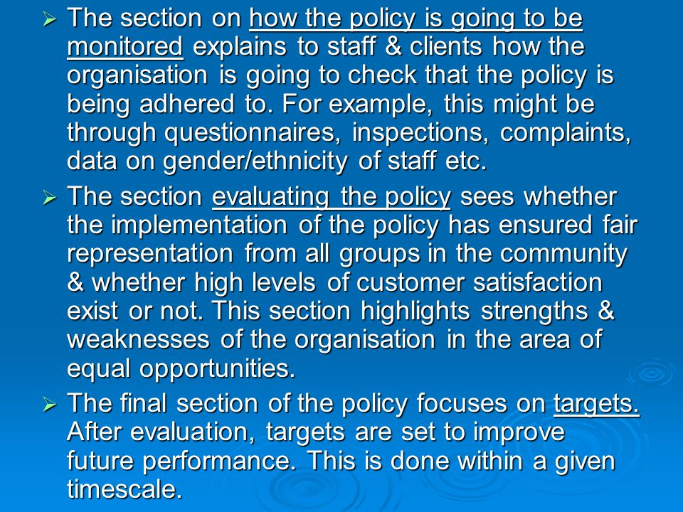 The section on how the policy is going to be monitored explains to staff & clients how the organisation is going to check that the policy is being adhered to. For example, this might be through questionnaires, inspections, complaints, data on gender/ethnicity of staff etc.