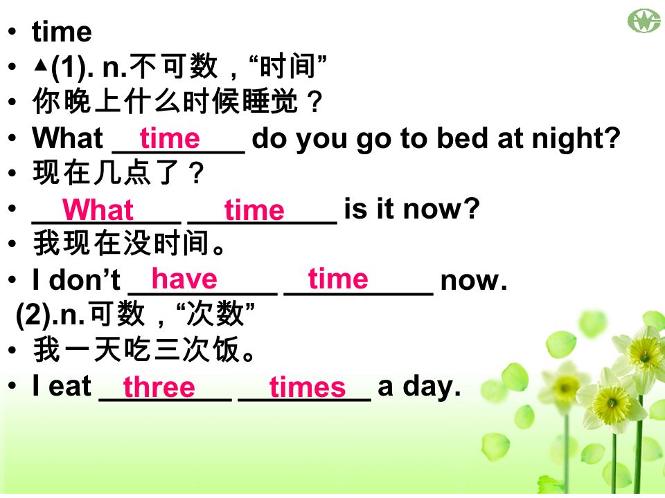 time ▲(1). n.不可数， 时间 你晚上什么时候睡觉？ What ________ do you go to bed at night 现在几点了？ _________ _________ is it now
