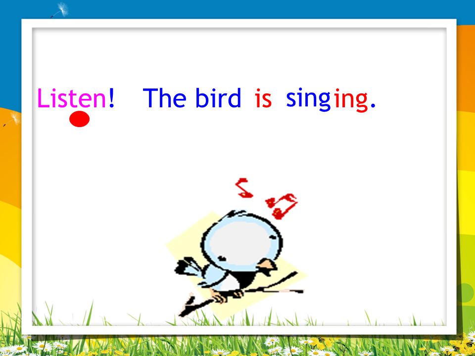 Listen! The bird is sing ing.