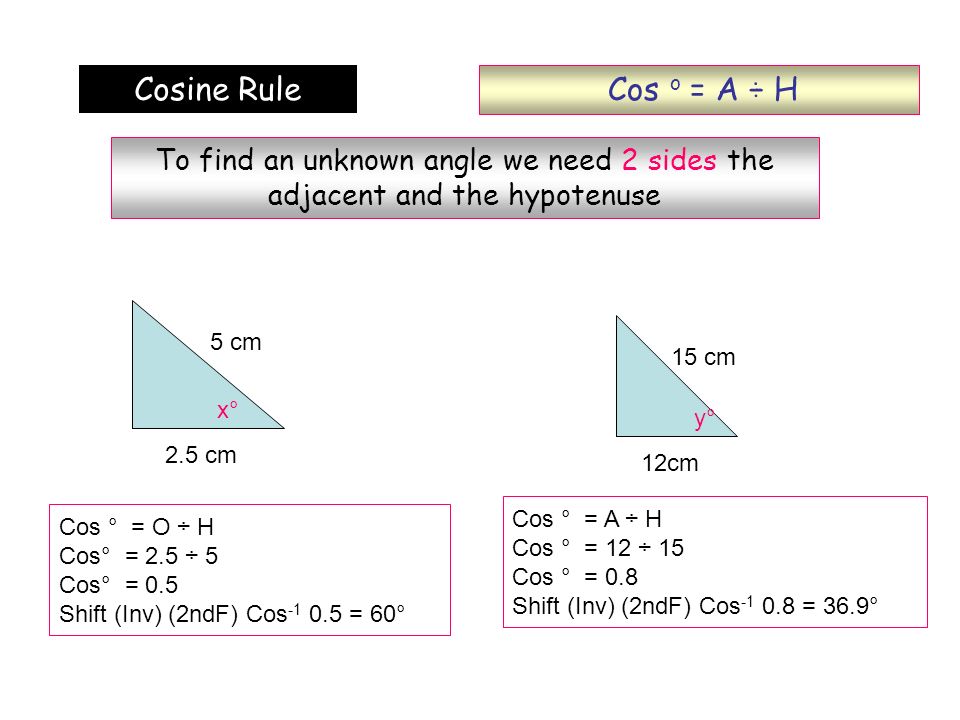 Cos o = A ÷ H Cosine Rule. To find an unknown angle we need 2 sides the adjacent and the hypotenuse.