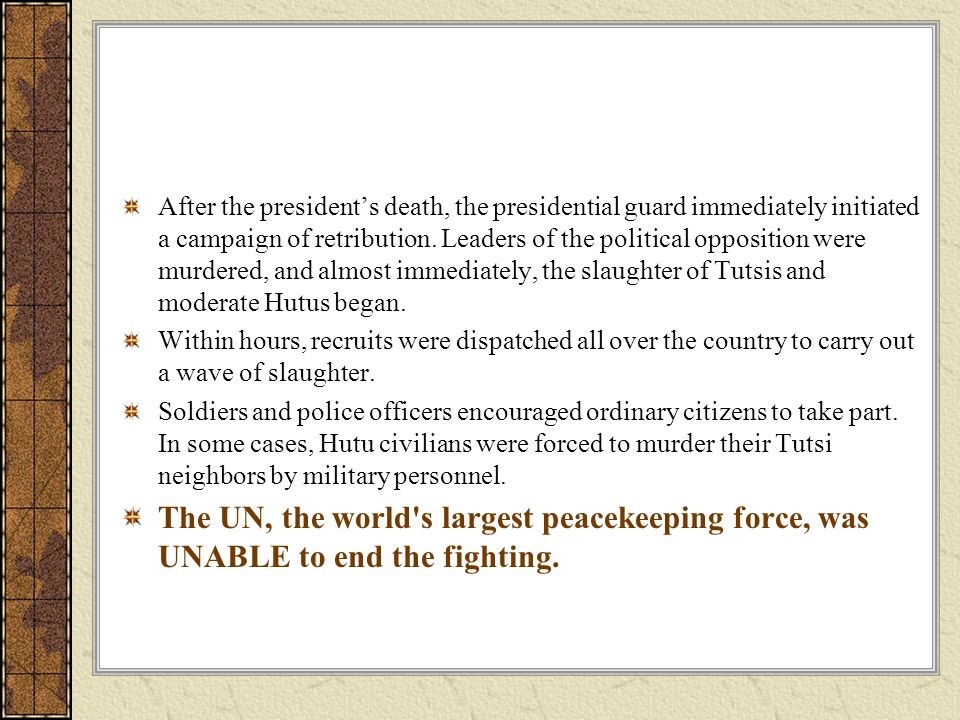 After the president’s death, the presidential guard immediately initiated a campaign of retribution. Leaders of the political opposition were murdered, and almost immediately, the slaughter of Tutsis and moderate Hutus began.