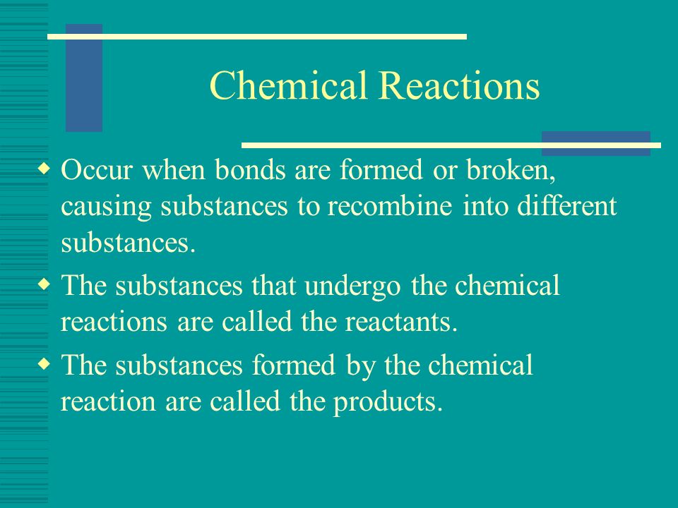 Chemical Reactions Occur when bonds are formed or broken, causing substances to recombine into different substances.