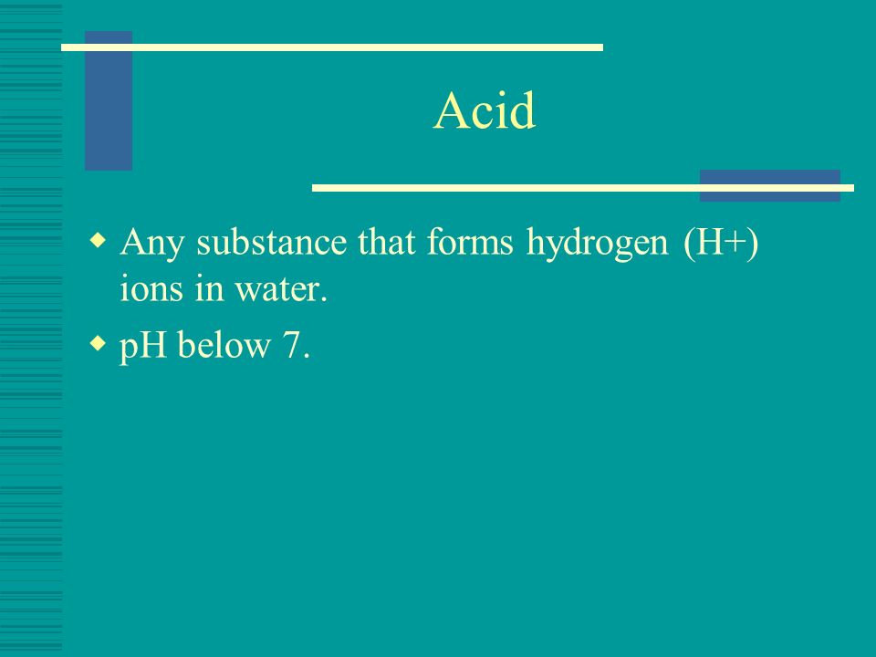 Acid Any substance that forms hydrogen (H+) ions in water. pH below 7.