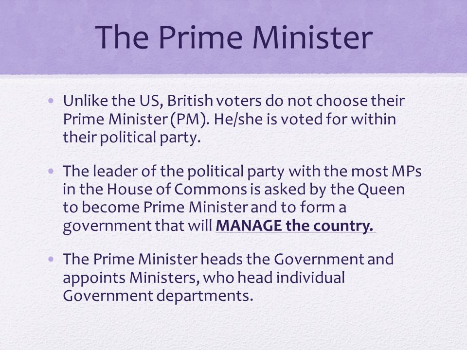 The Prime Minister Unlike the US, British voters do not choose their Prime Minister (PM). He/she is voted for within their political party.