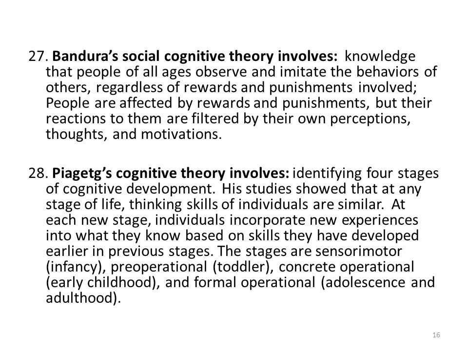 27. Bandura’s social cognitive theory involves: knowledge that people of all ages observe and imitate the behaviors of others, regardless of rewards and punishments involved; People are affected by rewards and punishments, but their reactions to them are filtered by their own perceptions, thoughts, and motivations.
