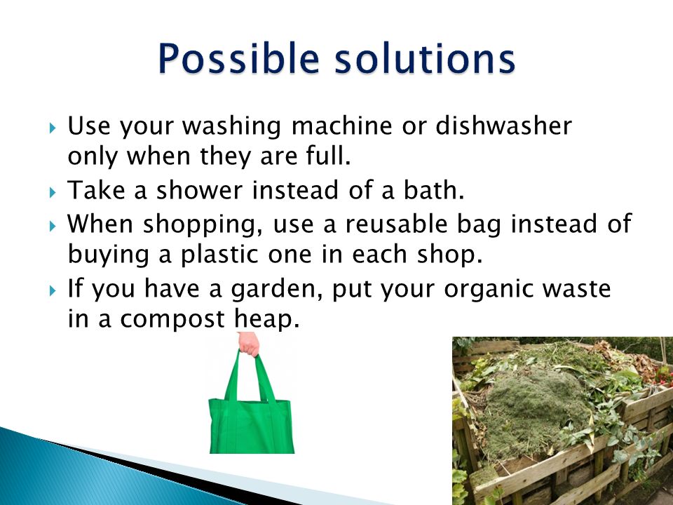 Possible solutions Use your washing machine or dishwasher only when they are full. Take a shower instead of a bath.