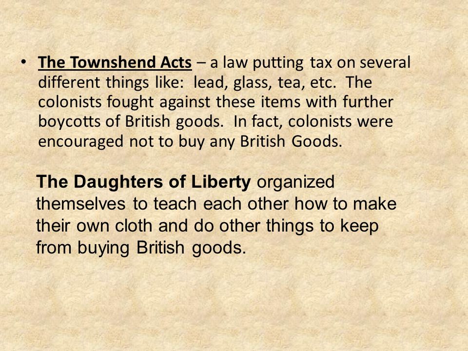 The Townshend Acts – a law putting tax on several different things like: lead, glass, tea, etc. The colonists fought against these items with further boycotts of British goods. In fact, colonists were encouraged not to buy any British Goods.