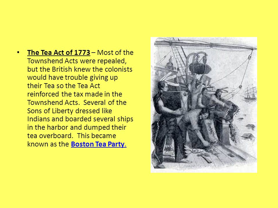 The Tea Act of 1773 – Most of the Townshend Acts were repealed, but the British knew the colonists would have trouble giving up their Tea so the Tea Act reinforced the tax made in the Townshend Acts.