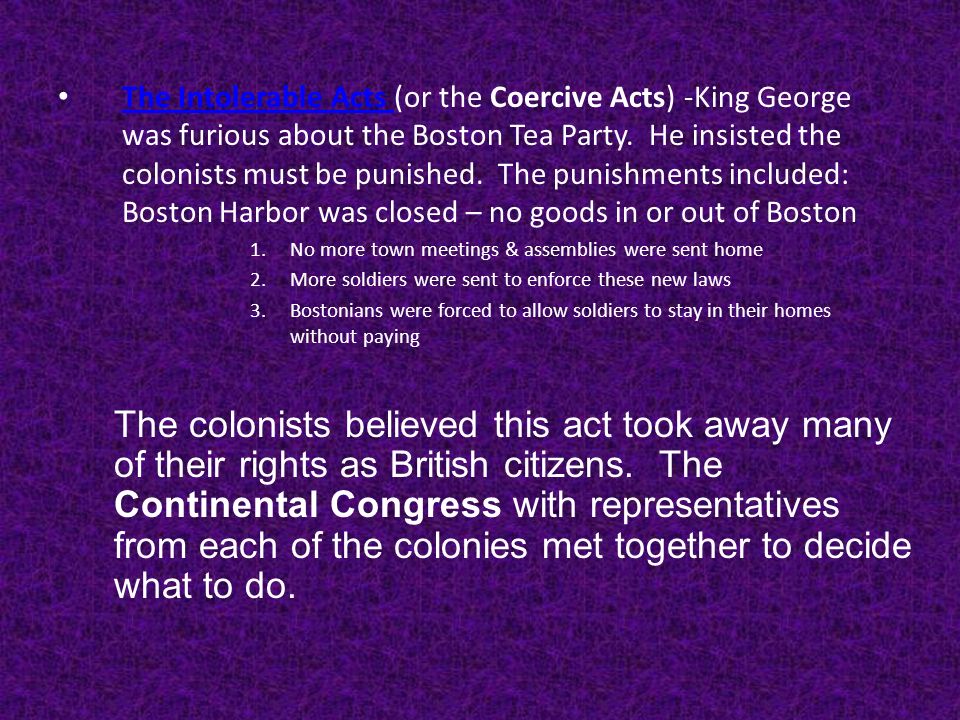 The Intolerable Acts (or the Coercive Acts) -King George was furious about the Boston Tea Party. He insisted the colonists must be punished. The punishments included: Boston Harbor was closed – no goods in or out of Boston
