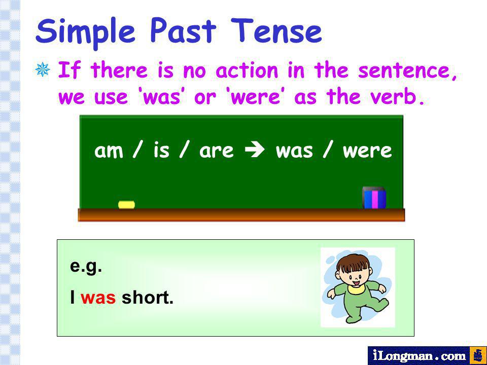 Simple Past Tense If there is no action in the sentence, we use ‘was’ or ‘were’ as the verb. am / is / are  was / were.