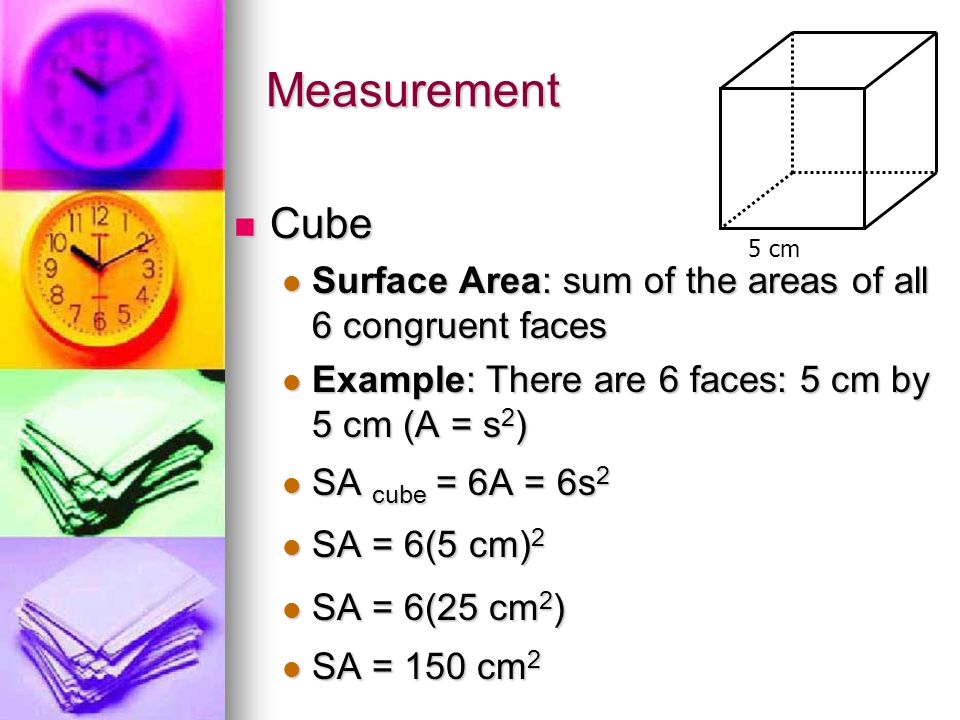 Measurement 5 cm. Cube. Surface Area: sum of the areas of all 6 congruent faces. Example: There are 6 faces: 5 cm by 5 cm (A = s2)