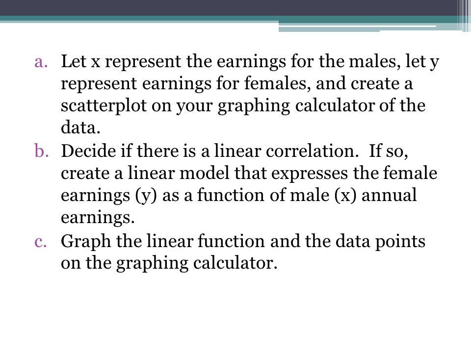 Let x represent the earnings for the males, let y represent earnings for females, and create a scatterplot on your graphing calculator of the data.