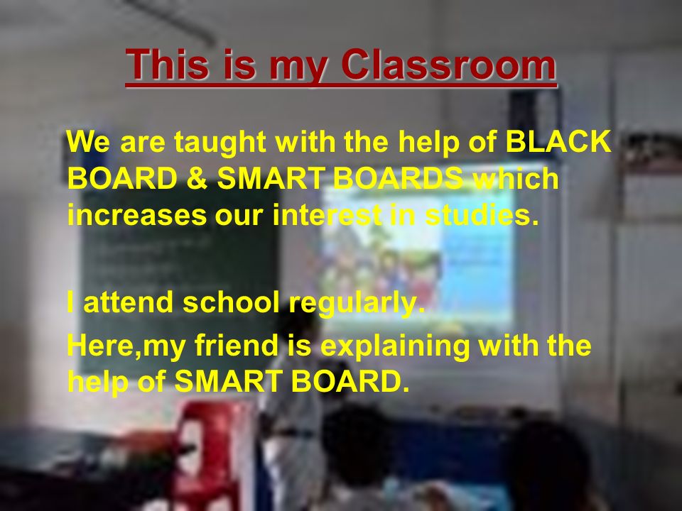 This is my Classroom We are taught with the help of BLACK BOARD & SMART BOARDS which increases our interest in studies.