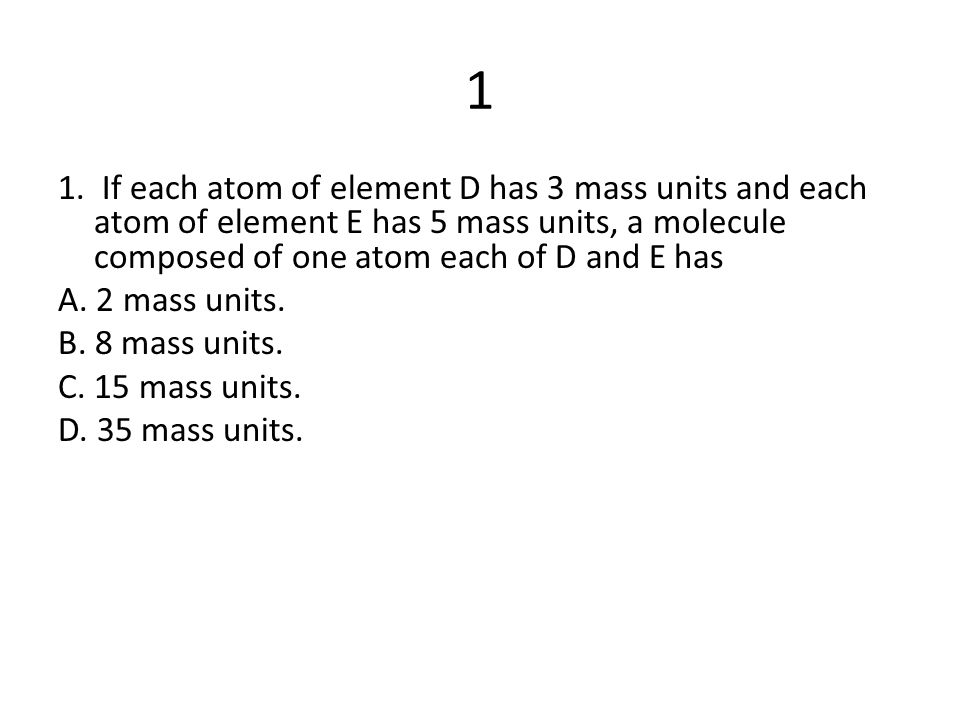 1 1. If each atom of element D has 3 mass units and each atom of element E has 5 mass units, a molecule composed of one atom each of D and E has.