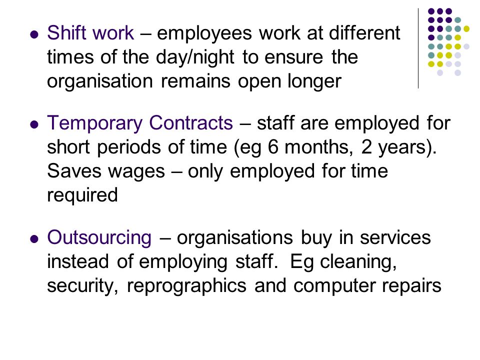Shift work – employees work at different times of the day/night to ensure the organisation remains open longer