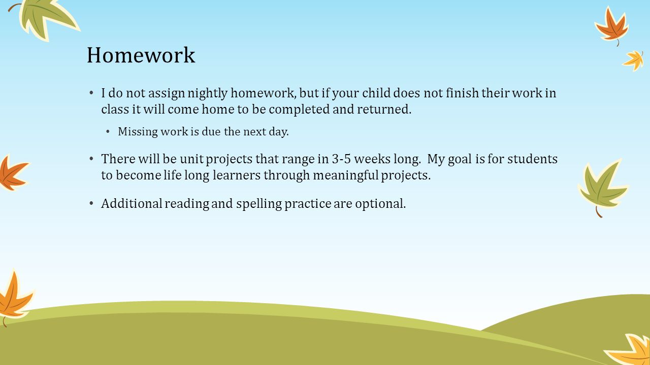 Homework I do not assign nightly homework, but if your child does not finish their work in class it will come home to be completed and returned.