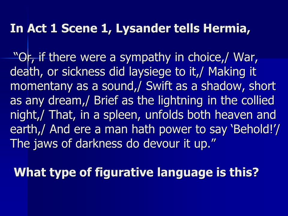 In Act 1 Scene 1, Lysander tells Hermia, Or, if there were a sympathy in choice,/ War, death, or sickness did laysiege to it,/ Making it momentany as a sound,/ Swift as a shadow, short as any dream,/ Brief as the lightning in the collied night,/ That, in a spleen, unfolds both heaven and earth,/ And ere a man hath power to say ‘Behold!’/ The jaws of darkness do devour it up. What type of figurative language is this