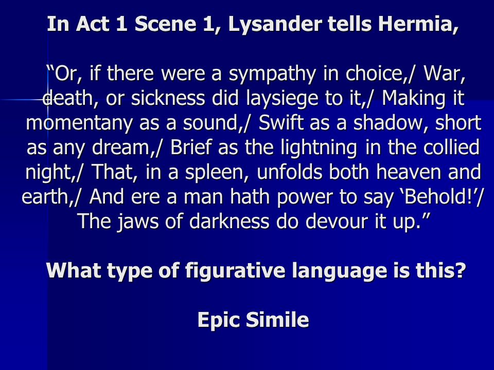 In Act 1 Scene 1, Lysander tells Hermia, Or, if there were a sympathy in choice,/ War, death, or sickness did laysiege to it,/ Making it momentany as a sound,/ Swift as a shadow, short as any dream,/ Brief as the lightning in the collied night,/ That, in a spleen, unfolds both heaven and earth,/ And ere a man hath power to say ‘Behold!’/ The jaws of darkness do devour it up. What type of figurative language is this.