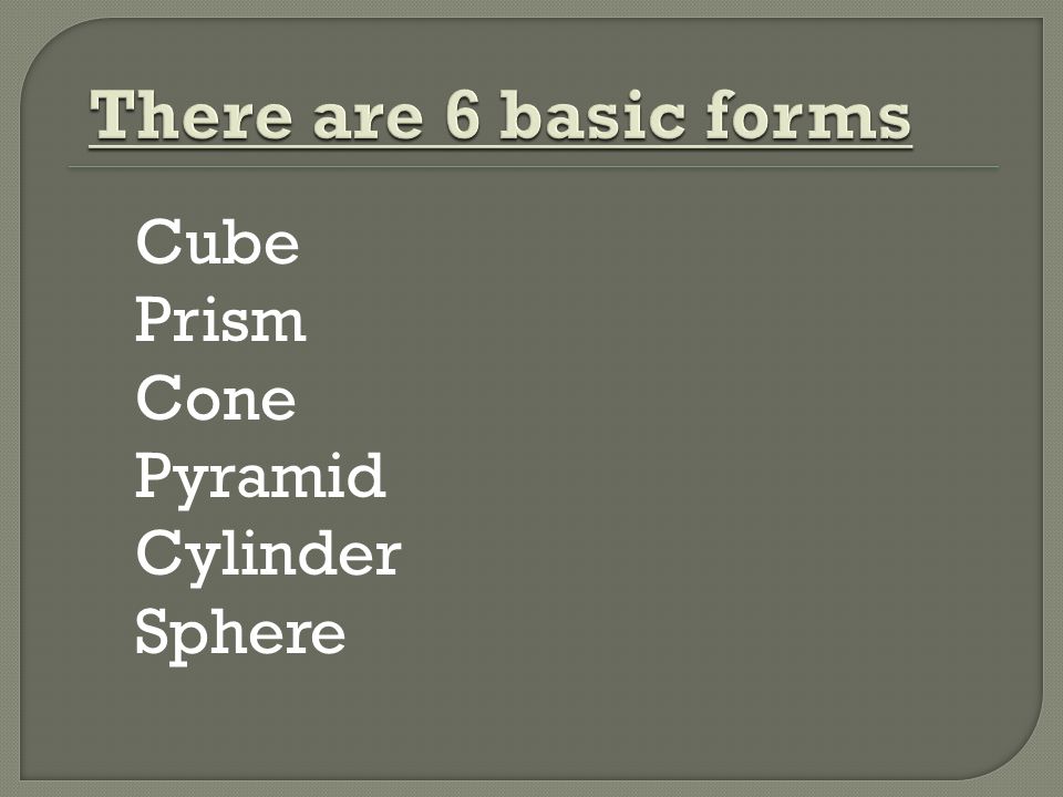 There are 6 basic forms Cube Prism Cone Pyramid Cylinder Sphere