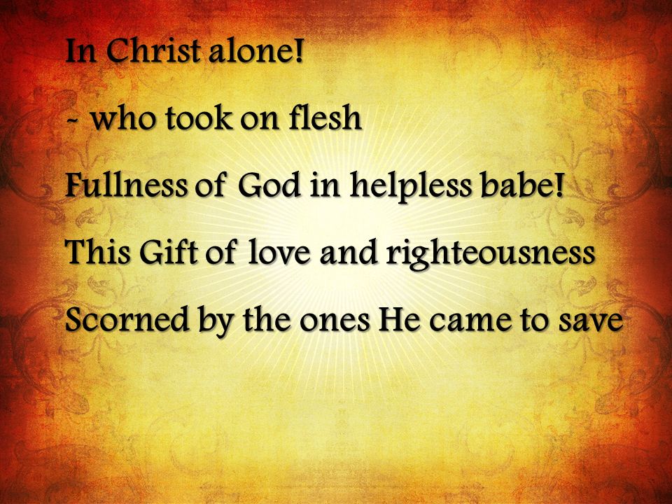 In Christ alone! - who took on flesh. Fullness of God in helpless babe! This Gift of love and righteousness.