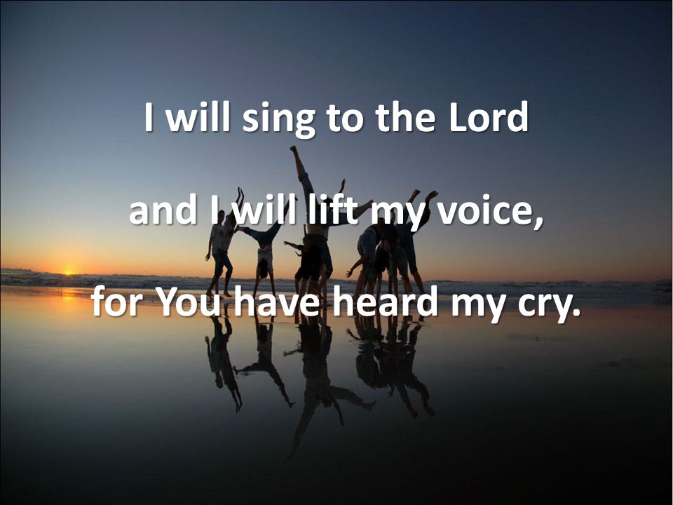 I will sing to the Lord and I will lift my voice, for You have heard my cry.