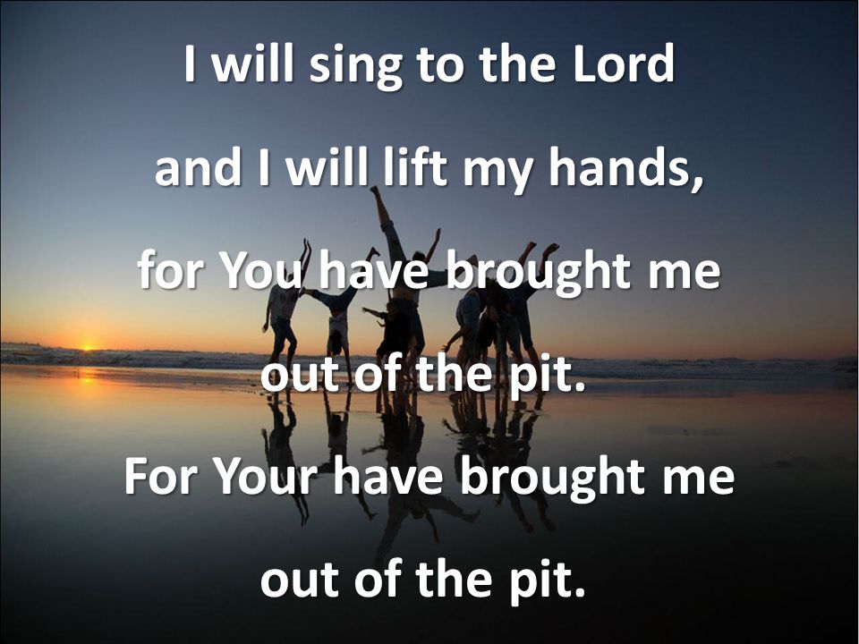 I will sing to the Lord and I will lift my hands, for You have brought me out of the pit.