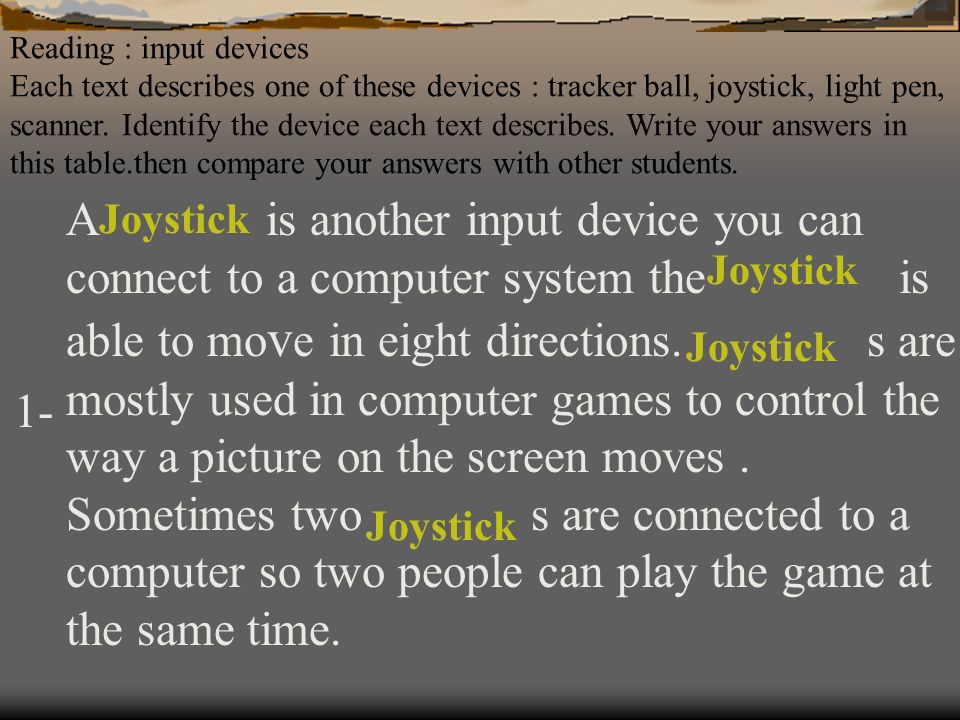 Reading : input devices Each text describes one of these devices : tracker ball, joystick, light pen, scanner. Identify the device each text describes. Write your answers in this table.then compare your answers with other students.