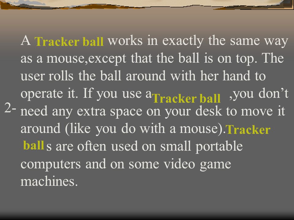 A works in exactly the same way as a mouse,except that the ball is on top. The user rolls the ball around with her hand to operate it. If you use a ,you don’t need any extra space on your desk to move it around (like you do with a mouse). s are often used on small portable computers and on some video game machines.