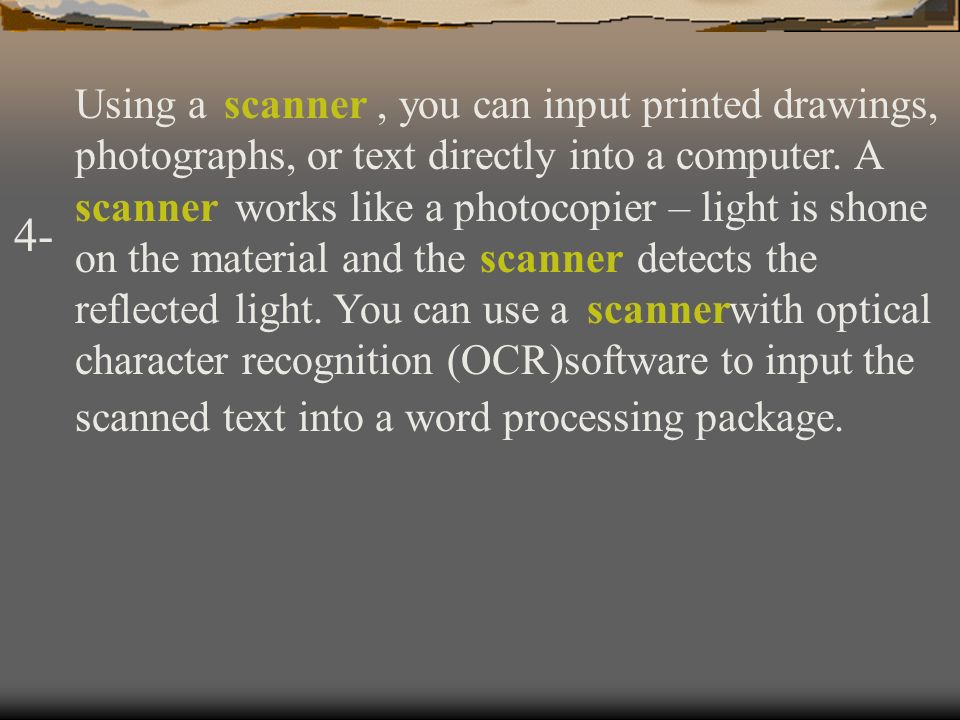 Using a , you can input printed drawings, photographs, or text directly into a computer. A works like a photocopier – light is shone on the material and the detects the reflected light. You can use a with optical character recognition (OCR)software to input the scanned text into a word processing package.
