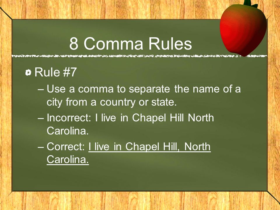 8 Comma Rules Rule #7. Use a comma to separate the name of a city from a country or state. Incorrect: I live in Chapel Hill North Carolina.
