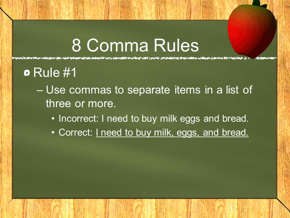 8 Comma Rules Rule #1. Use commas to separate items in a list of three or more. Incorrect: I need to buy milk eggs and bread.