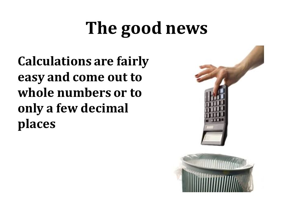 The good news Calculations are fairly easy and come out to whole numbers or to only a few decimal places.