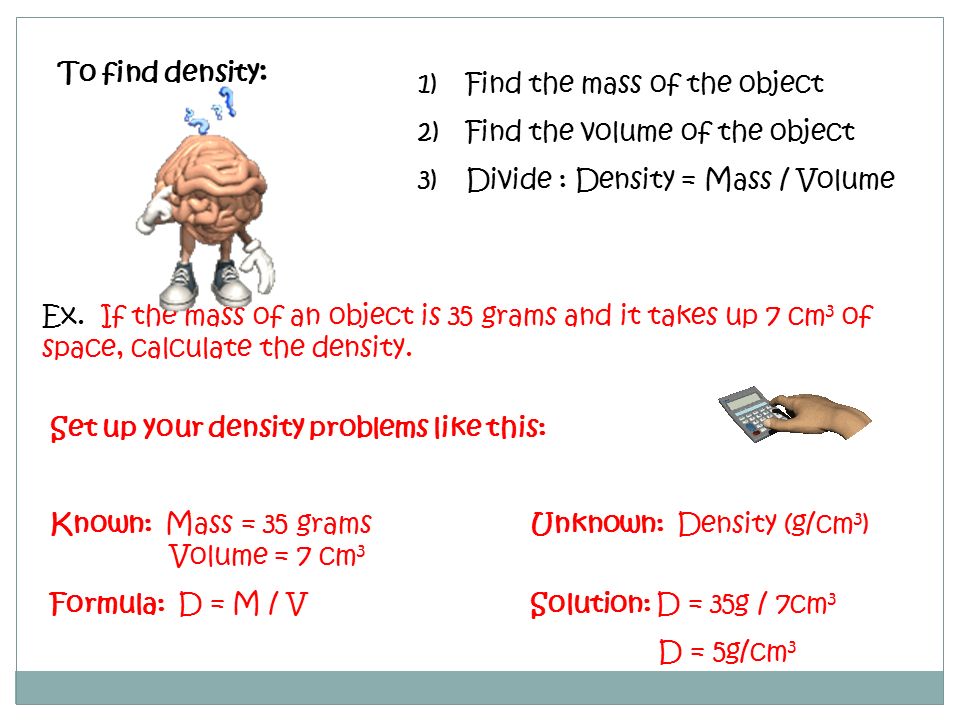 To find density: Find the mass of the object. Find the volume of the object. Divide : Density = Mass / Volume.