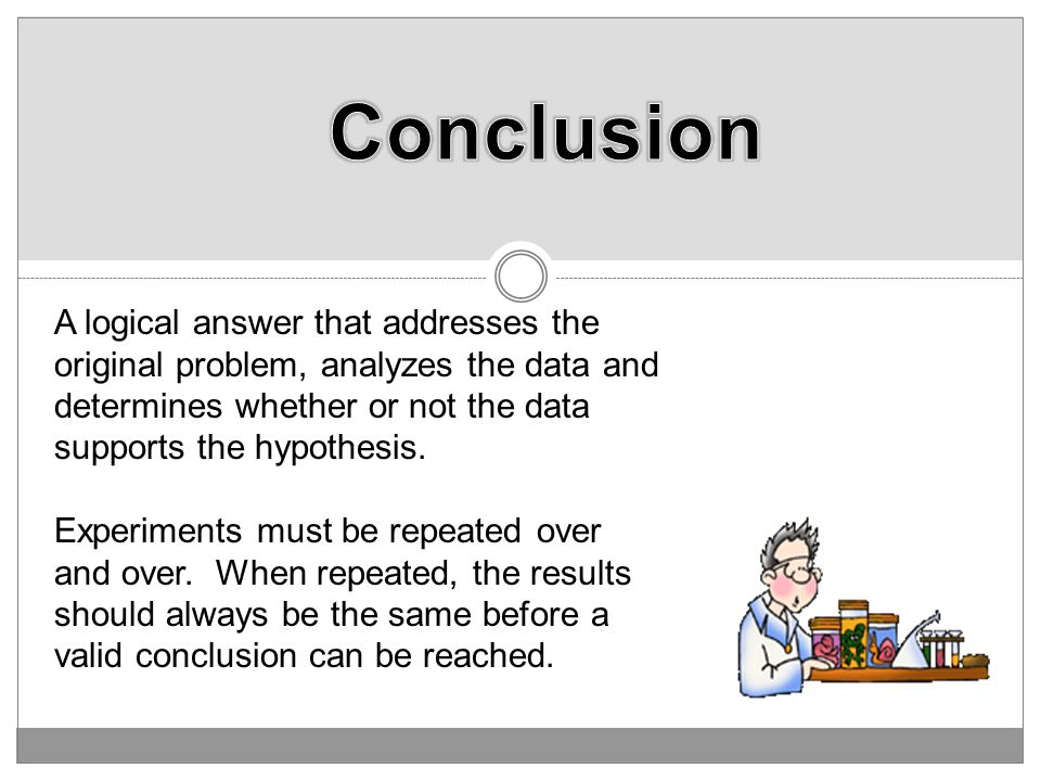 Conclusion A logical answer that addresses the original problem, analyzes the data and determines whether or not the data supports the hypothesis.