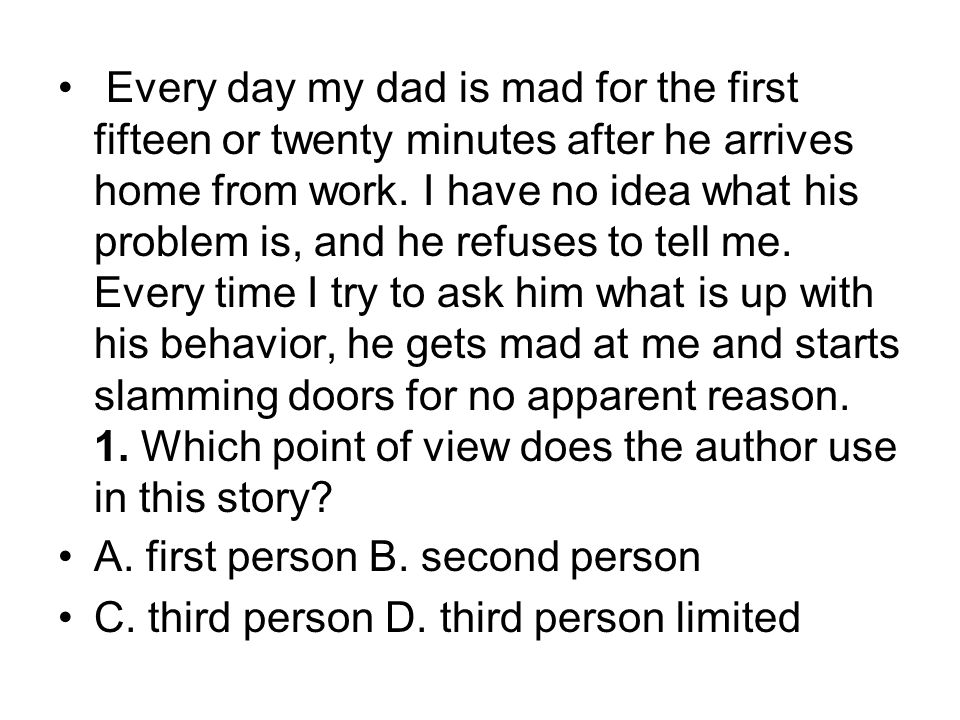 Every day my dad is mad for the first fifteen or twenty minutes after he arrives home from work. I have no idea what his problem is, and he refuses to tell me. Every time I try to ask him what is up with his behavior, he gets mad at me and starts slamming doors for no apparent reason. 1. Which point of view does the author use in this story