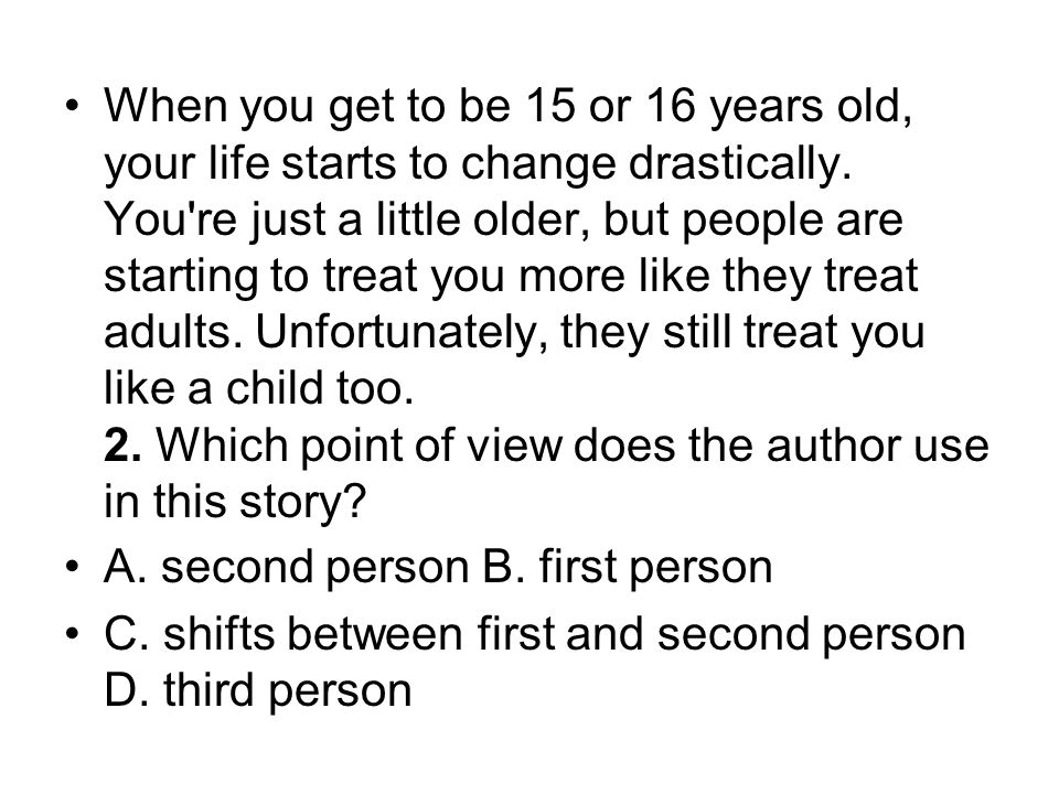 When you get to be 15 or 16 years old, your life starts to change drastically. You re just a little older, but people are starting to treat you more like they treat adults. Unfortunately, they still treat you like a child too. 2. Which point of view does the author use in this story