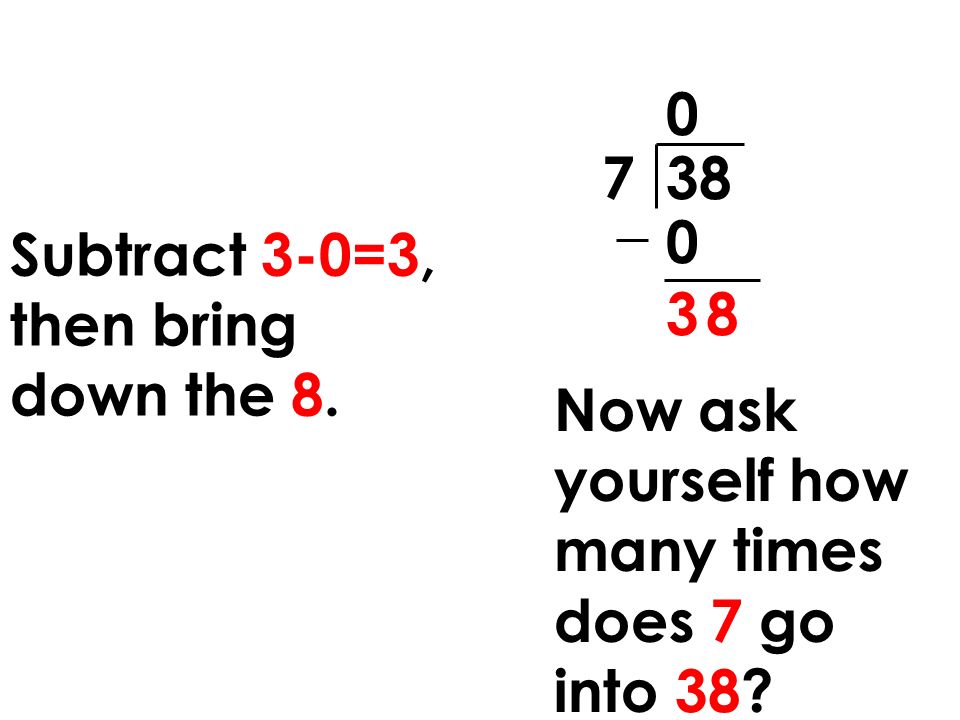 7 38 Subtract 3-0=3, then bring down the Now ask yourself how many times does 7 go into 38