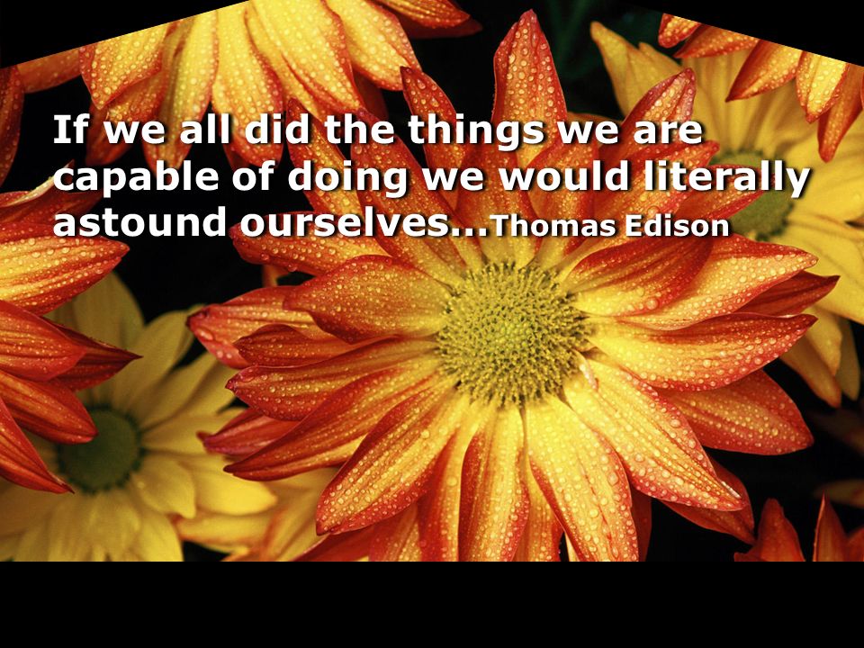 If we all did the things we are capable of doing we would literally astound ourselves…Thomas Edison
