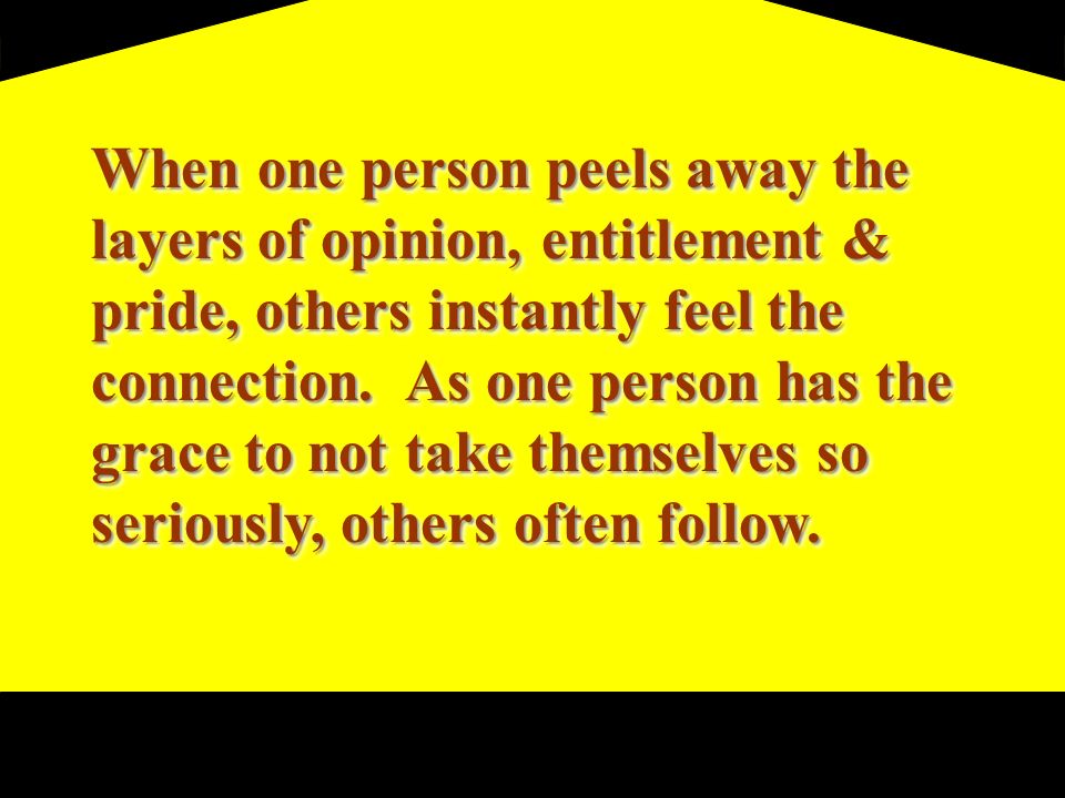 When one person peels away the layers of opinion, entitlement & pride, others instantly feel the connection.