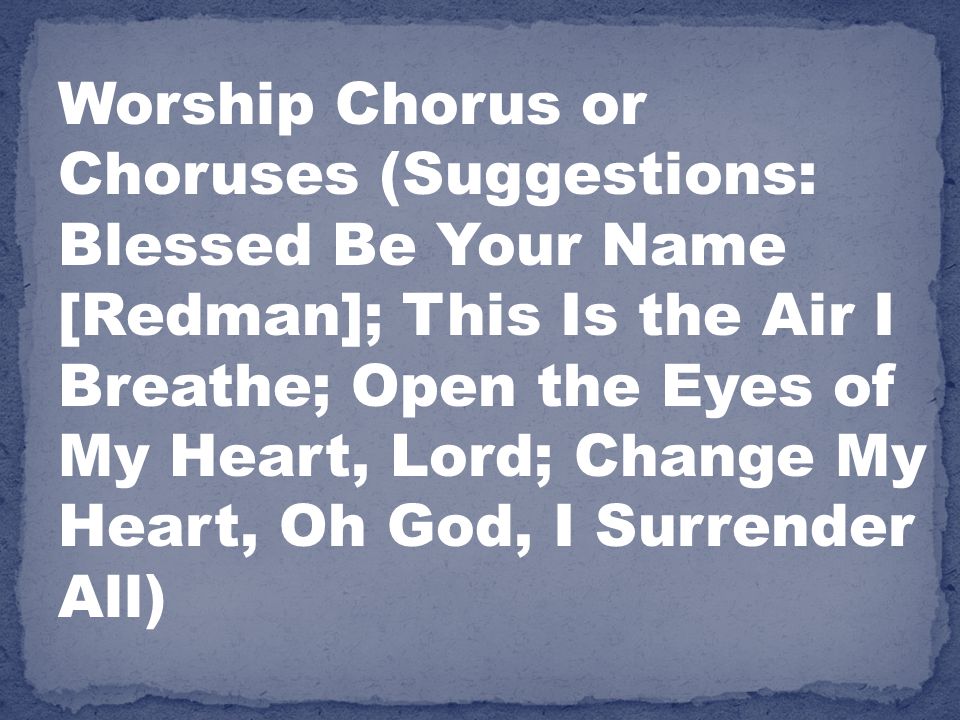 Worship Chorus or Choruses (Suggestions: Blessed Be Your Name [Redman]; This Is the Air I Breathe; Open the Eyes of My Heart, Lord; Change My Heart, Oh God, I Surrender All)