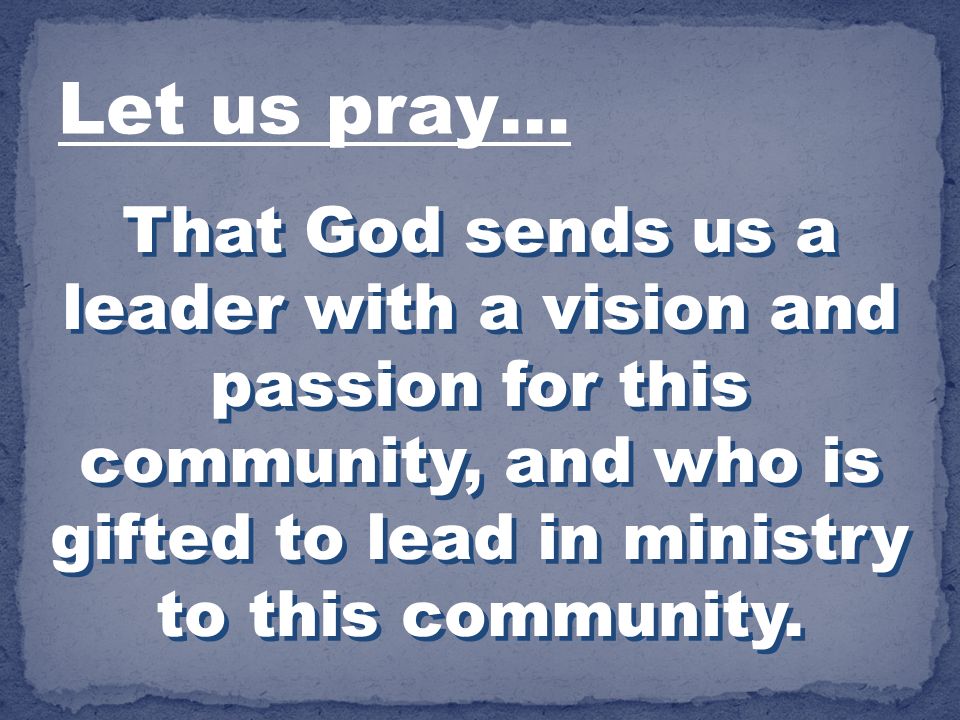 Let us pray… That God sends us a leader with a vision and passion for this community, and who is gifted to lead in ministry to this community.