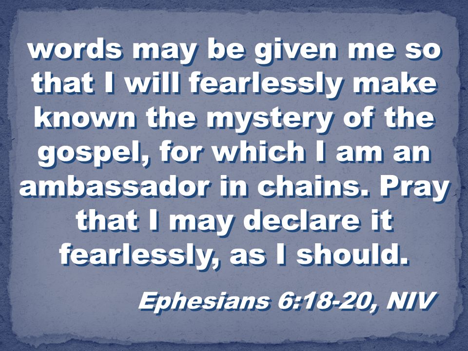 words may be given me so that I will fearlessly make known the mystery of the gospel, for which I am an ambassador in chains. Pray that I may declare it fearlessly, as I should.