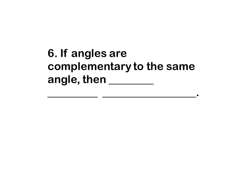 6. If angles are complementary to the same angle, then ________ _________ _________________.