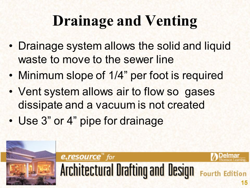 Drainage and Venting Drainage system allows the solid and liquid waste to move to the sewer line. Minimum slope of 1/4 per foot is required.
