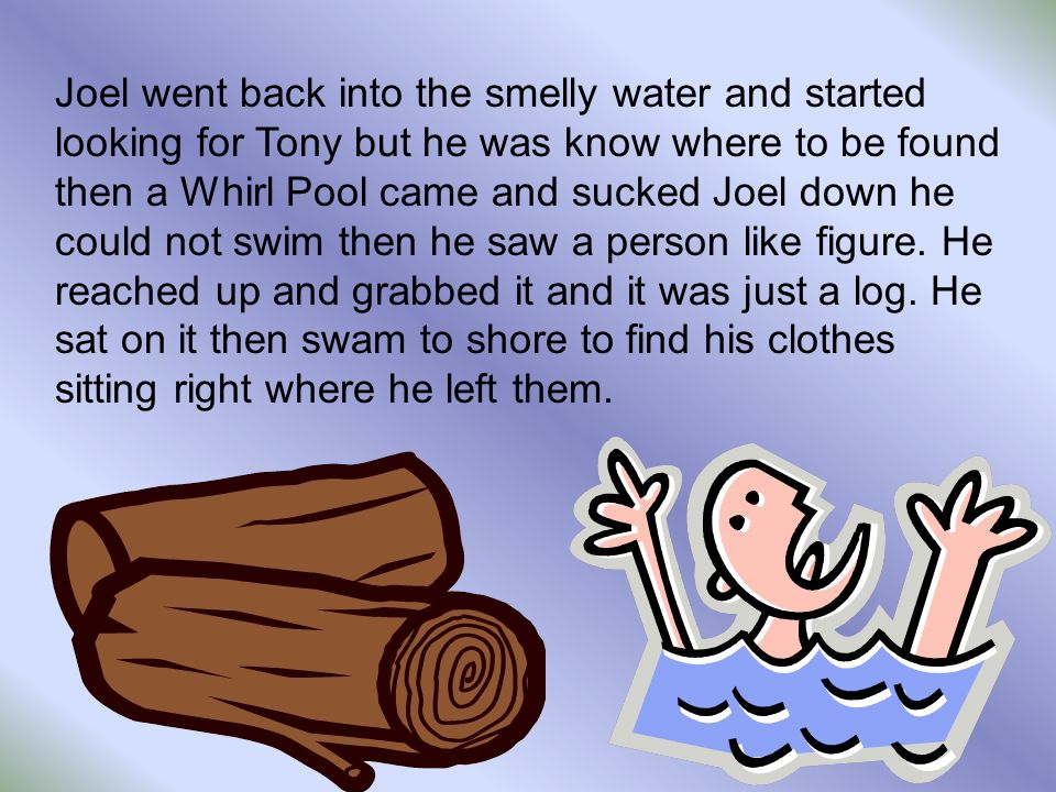 Joel went back into the smelly water and started looking for Tony but he was know where to be found then a Whirl Pool came and sucked Joel down he could not swim then he saw a person like figure.