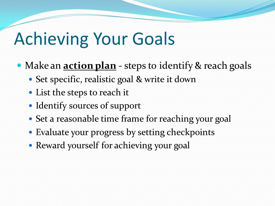 Achieving Your Goals Make an action plan - steps to identify & reach goals. Set specific, realistic goal & write it down.